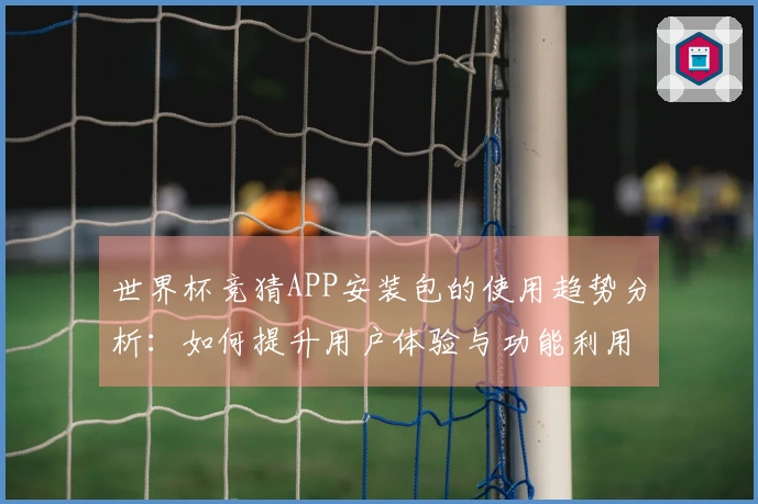 世界杯竞猜APP安装包的使用趋势分析：如何提升用户体验与功能利用率